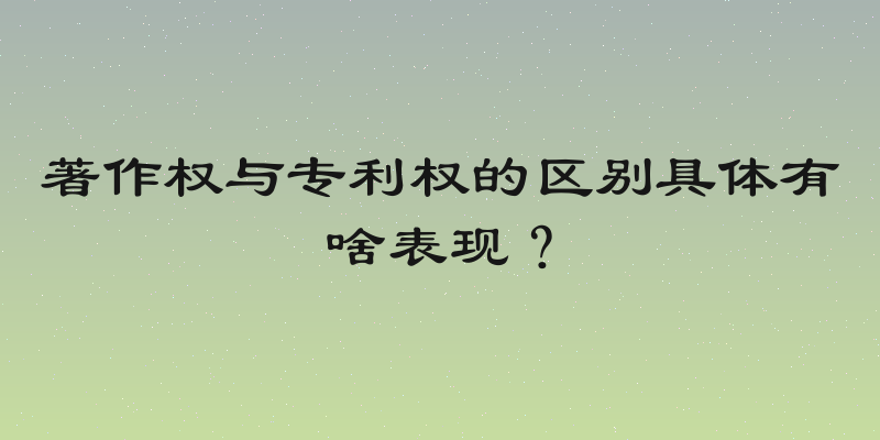 著作权与专利权的区别具体有啥表现？