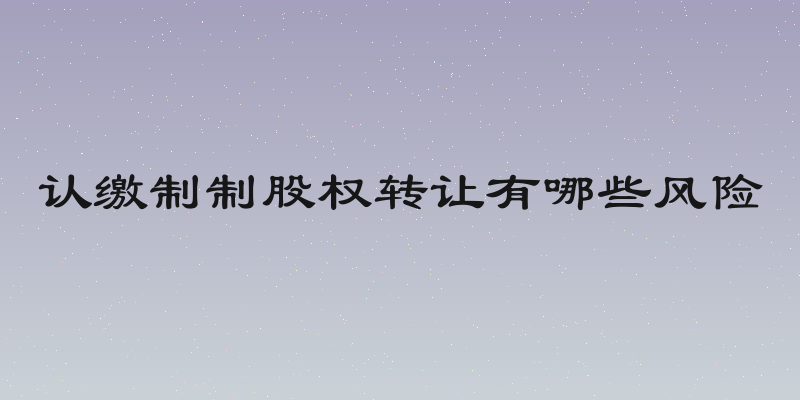 认缴制制股权转让有哪些风险
