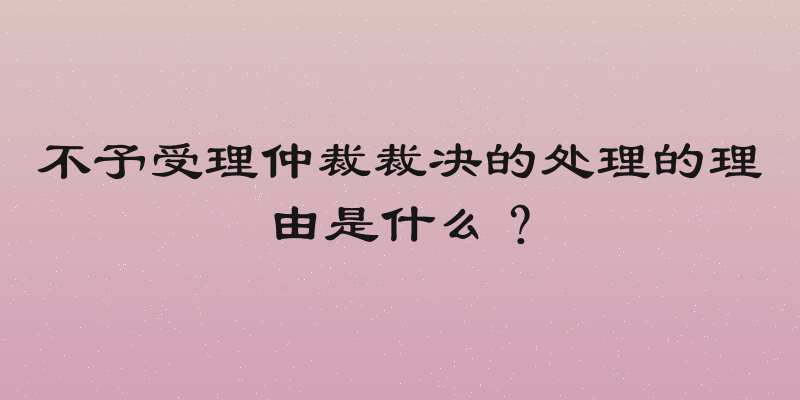 不予受理仲裁裁决的处理的理由是什么？