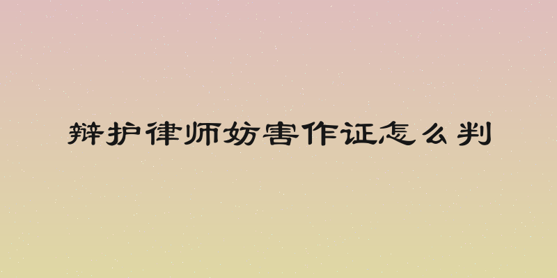 辩护律师妨害作证怎么判