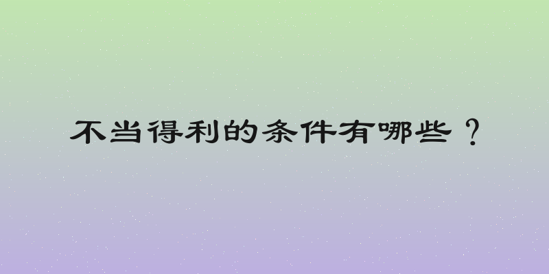 不当得利的条件有哪些？