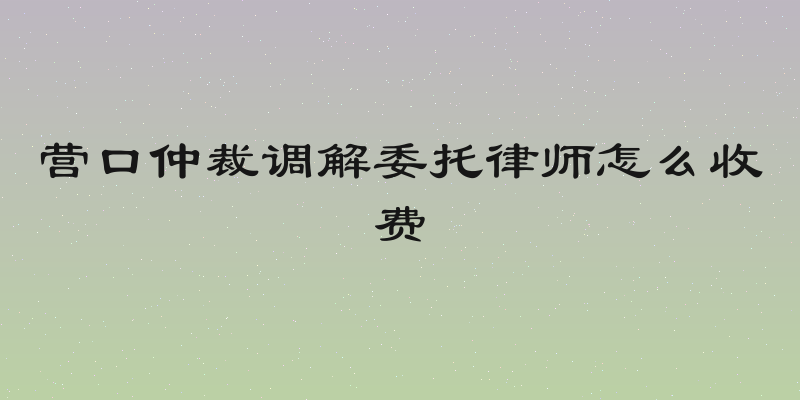 营口仲裁调解委托律师怎么收费