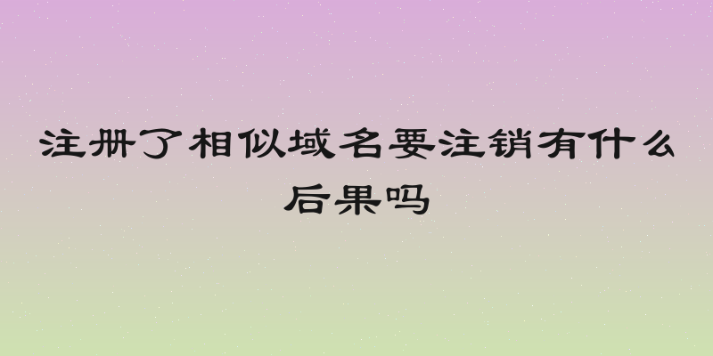 注册了相似域名要注销有什么后果吗