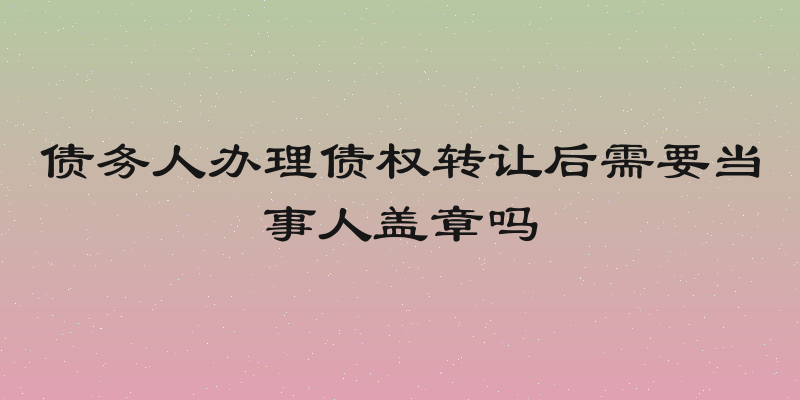 债务人办理债权转让后需要当事人盖章吗