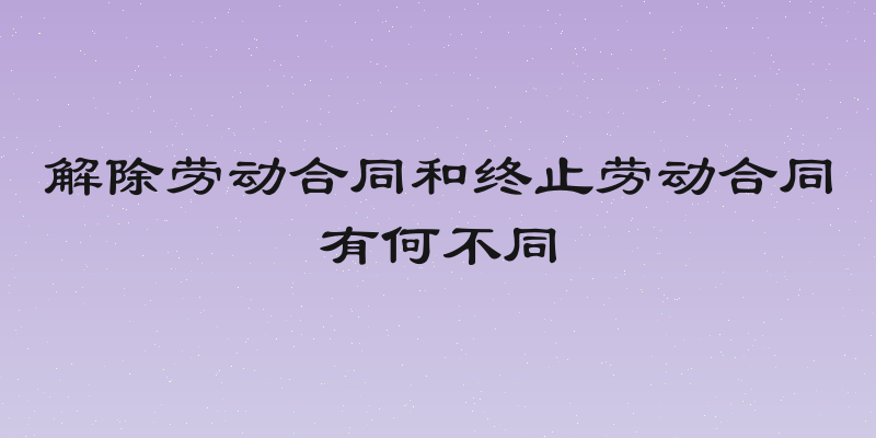 解除劳动合同和终止劳动合同有何不同
