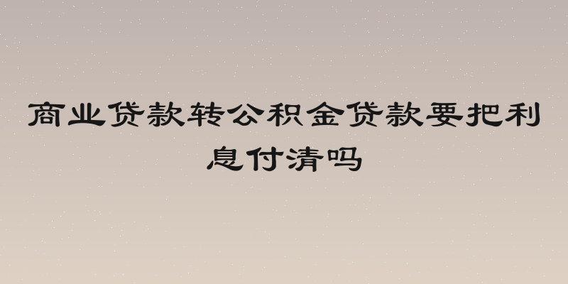 商业贷款转公积金贷款要把利息付清吗