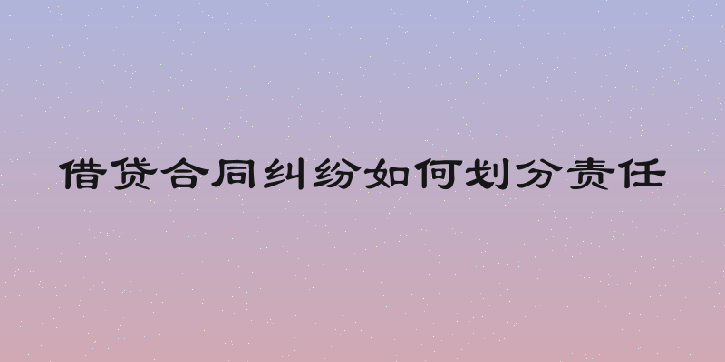 借贷合同纠纷如何划分责任