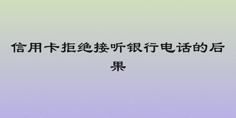 信用卡拒绝接听银行电话的后果