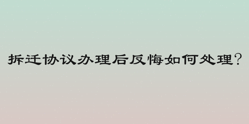 拆迁协议办理后反悔如何处理?