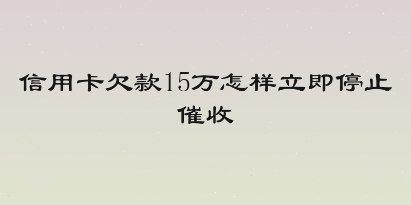 信用卡欠款15万怎样立即停止催收