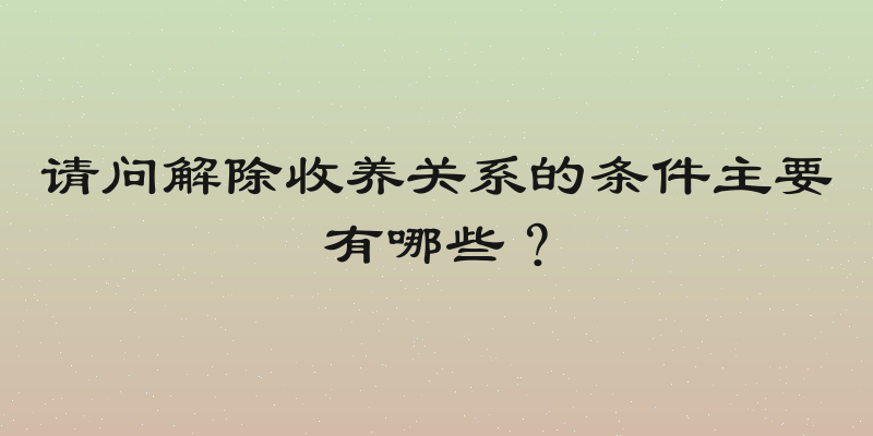 请问解除收养关系的条件主要有哪些？