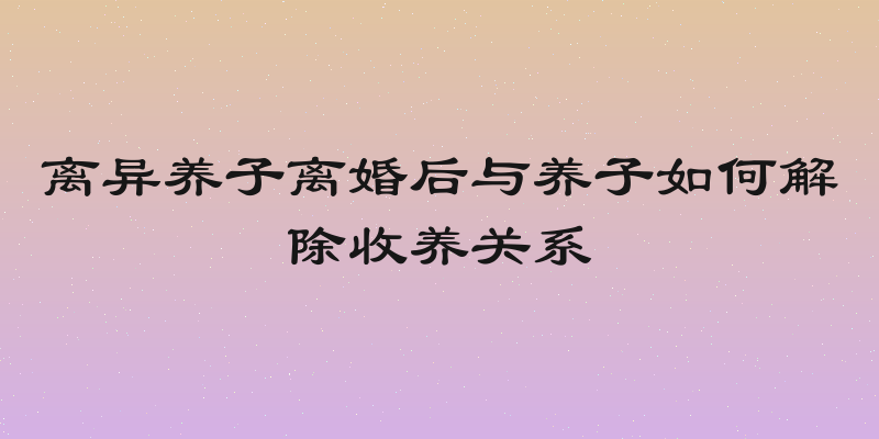 离异养子离婚后与养子如何解除收养关系