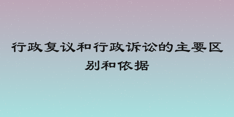 行政复议和行政诉讼的主要区别和依据