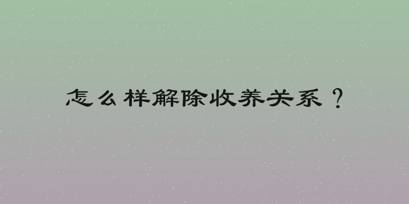 怎么样解除收养关系？
