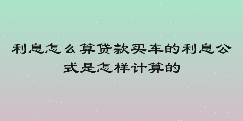 利息怎么算贷款买车的利息公式是怎样计算的
