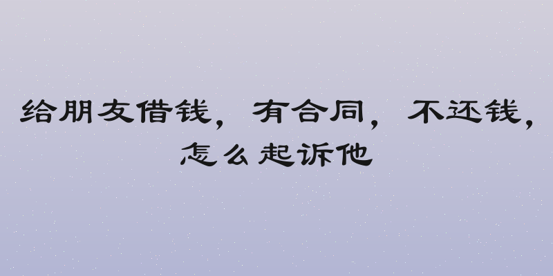 给朋友借钱，有合同，不还钱，怎么起诉他