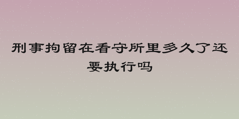 刑事拘留在看守所里多久了还要执行吗