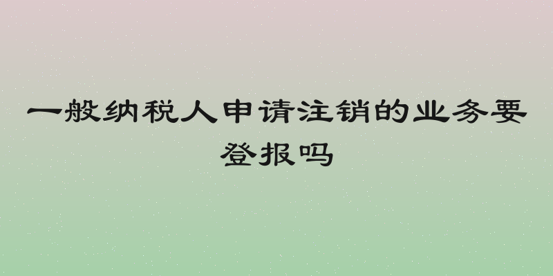 一般纳税人申请注销的业务要登报吗