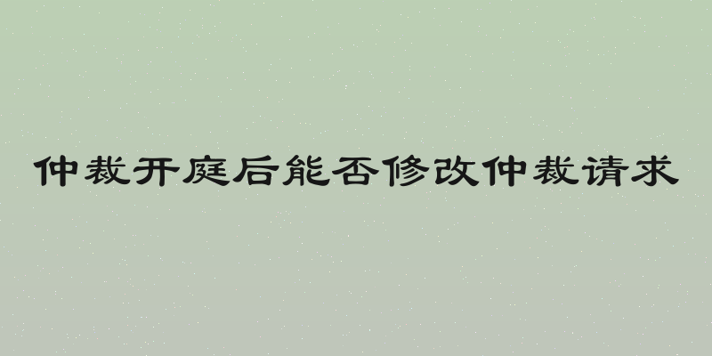 仲裁开庭后能否修改仲裁请求
