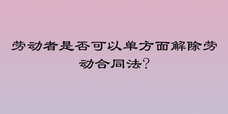 劳动者是否可以单方面解除劳动合同法?