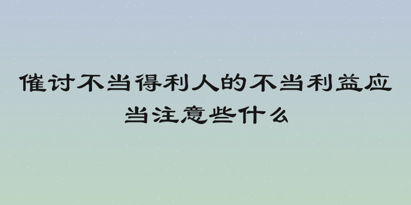 催讨不当得利人的不当利益应当注意些什么