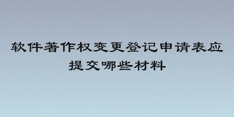 软件著作权变更登记申请表应提交哪些材料