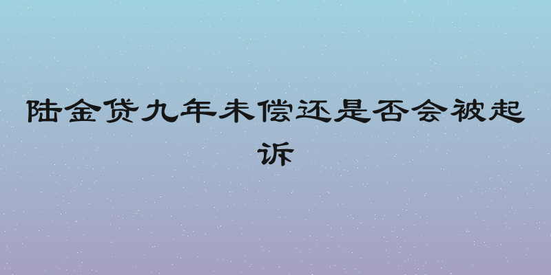 陆金贷九年未偿还是否会被起诉