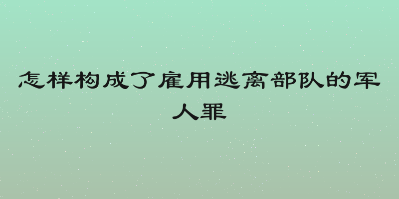 怎样构成了雇用逃离部队的军人罪