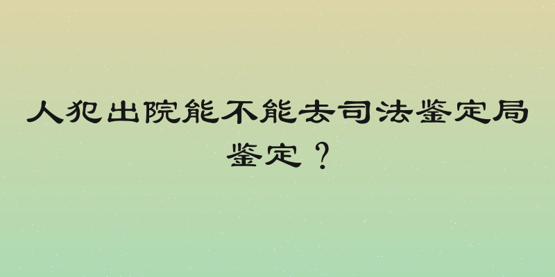 人犯出院能不能去司法鉴定局鉴定？