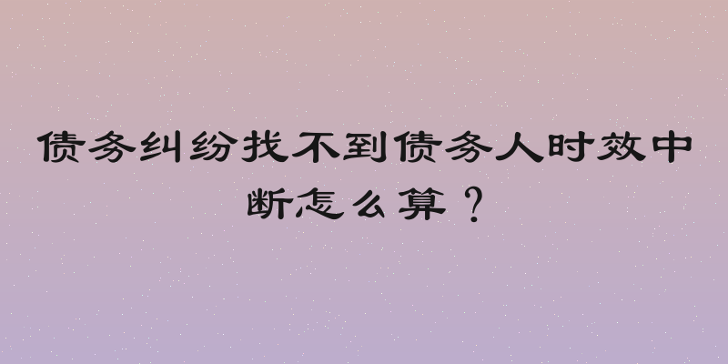 债务纠纷找不到债务人时效中断怎么算？