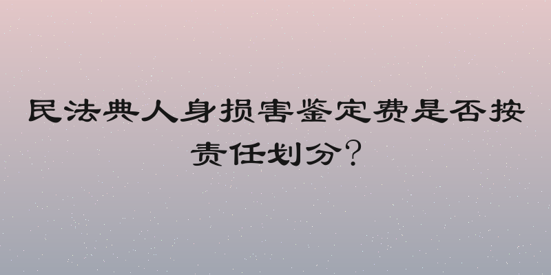 民法典人身损害鉴定费是否按责任划分?