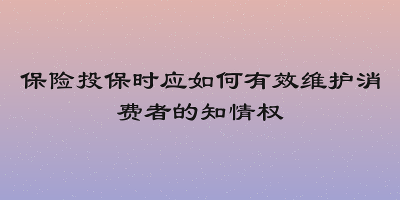 保险投保时应如何有效维护消费者的知情权