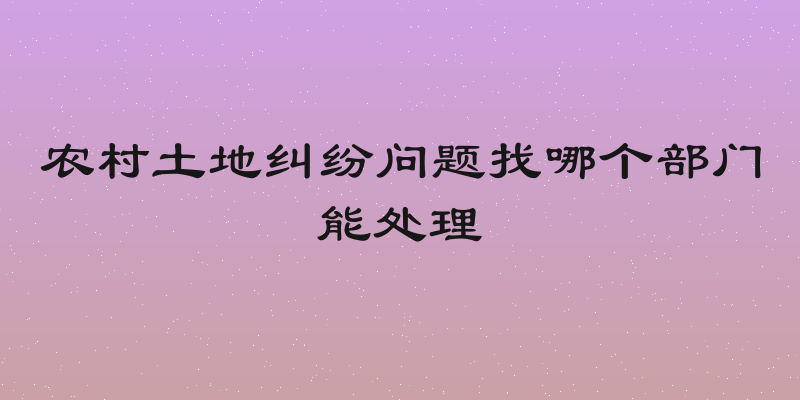 农村土地纠纷问题找哪个部门能处理