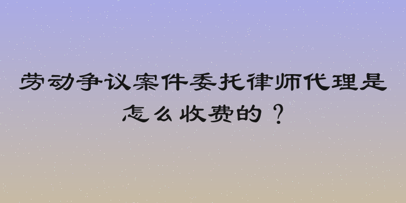 劳动争议案件委托律师代理是怎么收费的？