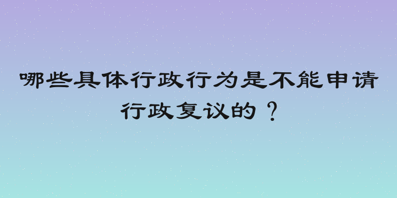 哪些具体行政行为是不能申请行政复议的？