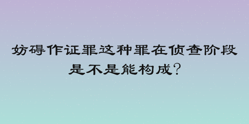 妨碍作证罪这种罪在侦查阶段是不是能构成?