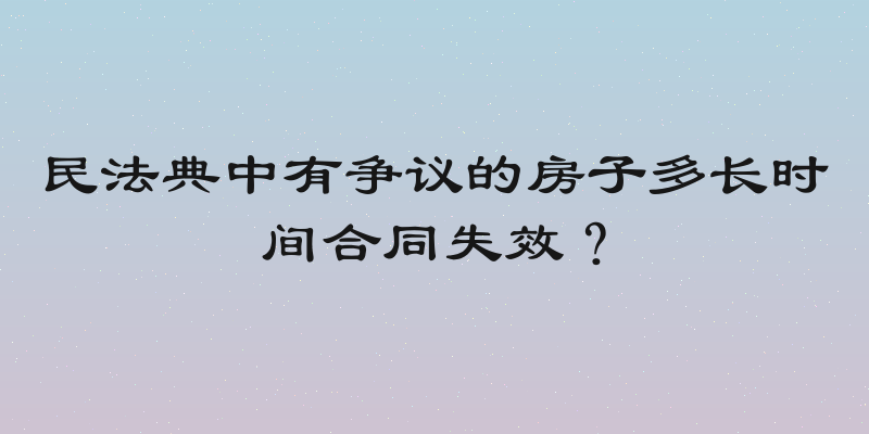 民法典中有争议的房子多长时间合同失效？