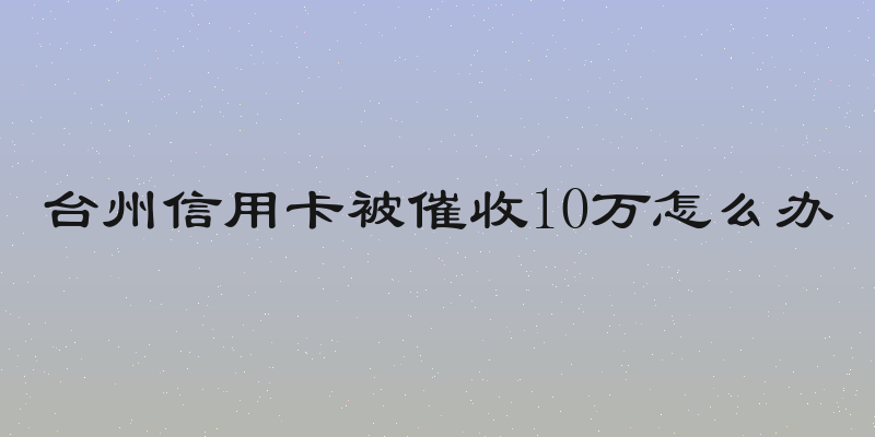 台州信用卡被催收10万怎么办
