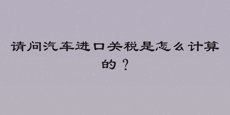 请问汽车进口关税是怎么计算的？