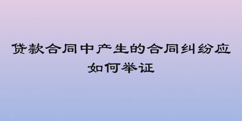 贷款合同中产生的合同纠纷应如何举证