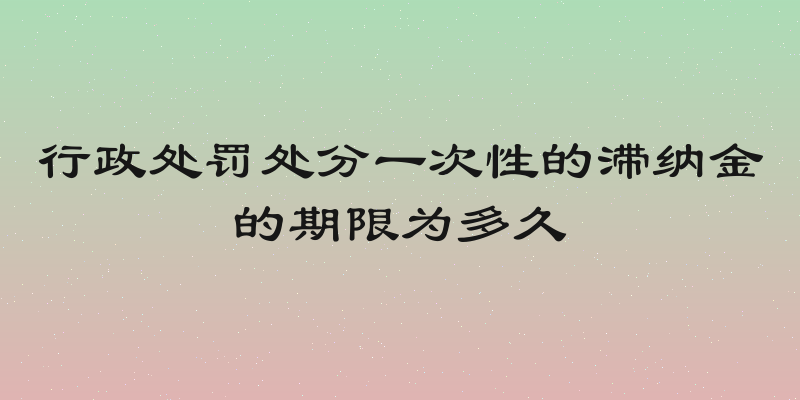行政处罚处分一次性的滞纳金的期限为多久