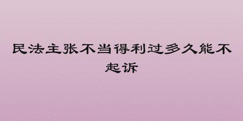 民法主张不当得利过多久能不起诉