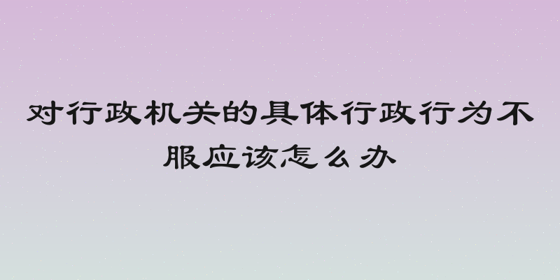 对行政机关的具体行政行为不服应该怎么办