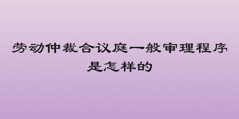 劳动仲裁合议庭一般审理程序是怎样的