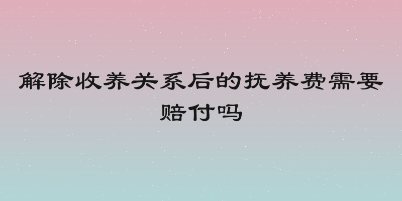 解除收养关系后的抚养费需要赔付吗