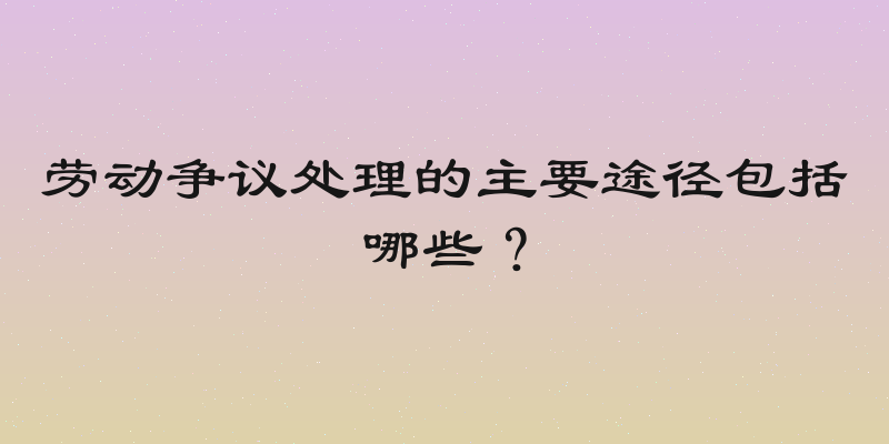劳动争议处理的主要途径包括哪些？