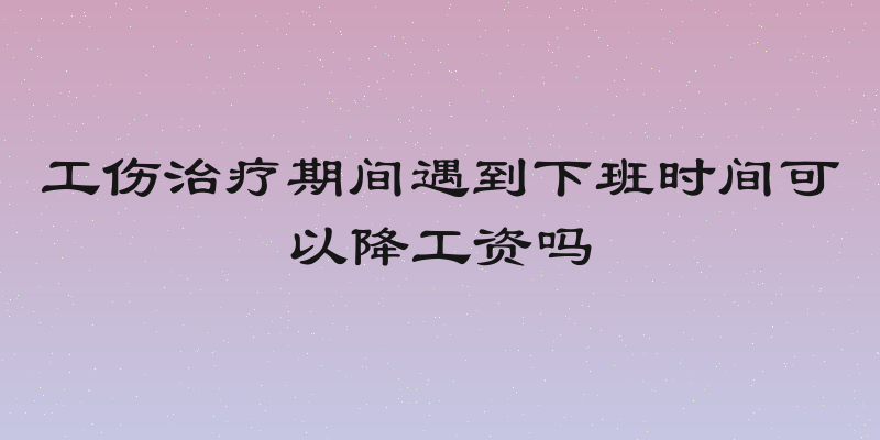 工伤治疗期间遇到下班时间可以降工资吗