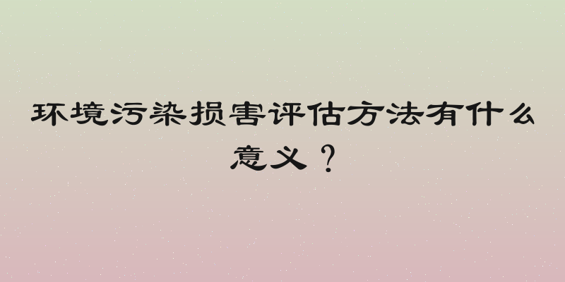 环境污染损害评估方法有什么意义？