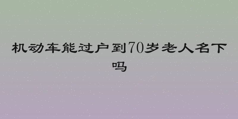 机动车能过户到70岁老人名下吗