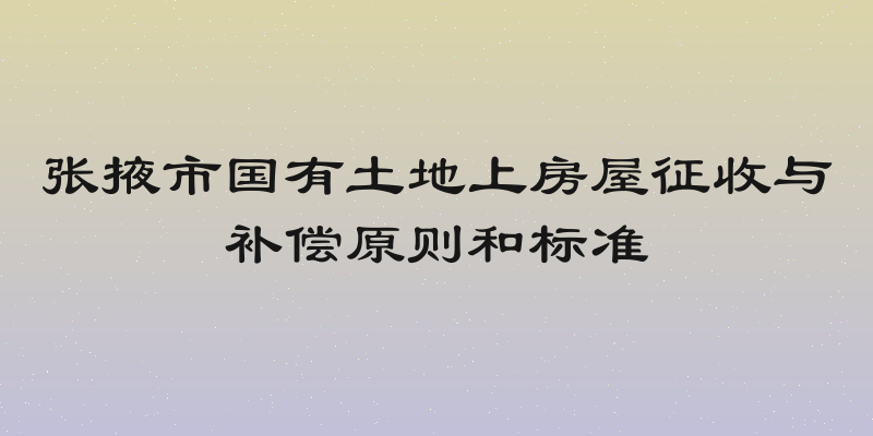 张掖市国有土地上房屋征收与补偿原则和标准